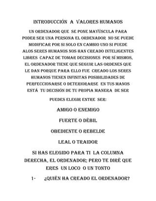 Introducción a valores humanos
  Un ordenador que se pone mayúscula para
poder ser una persona el ordenador no se puede
  modificar por si solo en cambio uno si puede
alos seres humanos nos han creado inteligentes
libres capaz de tomar decisiones por sí mismos,
 el ordenador tiene que seguir las ordenes que
 le dan porque para ello fue creado los seres
   humanos tienen infinitas posibilidades de
 perfeccionarse o deteriorarse en tus manos
  está tu decisión de tu propia manera de ser

           Puedes elegir entre ser:

              Amigo o enemigo

               Fuerte o débil

            Obediente o rebelde

               Leal o traidor

    Si has elegido para ti la columna
derecha, el ordenador; pero te diré que
         eres un loco o un tonto

   1-    ¿Quién ha creado el ordenador?
 