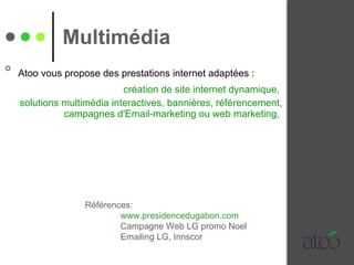 Atoo vous propose des prestations internet adaptées :   création de site internet dynamique,  solutions multimédia interactives, bannières, référencement, campagnes d'Email-marketing ou web marketing,  Multimédia   Références:  www.presidencedugabon.com Campagne Web LG promo Noel Emailing LG, Innscor  