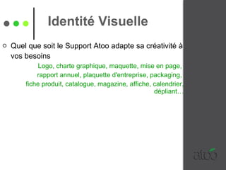Identité Visuelle Quel que soit le Support Atoo adapte sa créativité à vos besoins   Logo, charte graphique, maquette, mise en page,  rapport annuel, plaquette d'entreprise, packaging,  fiche produit, catalogue, magazine, affiche, calendrier, dépliant… 