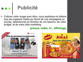 Publicité  Cultivez votre image avec Atoo, nous exploitons et ciblons tous les supports média qui feront de vos campagnes un succès, sélectionnés en fonction de vos besoins, de votre budget, et de votre cible marketing  presse, radio, tv , affichage,  