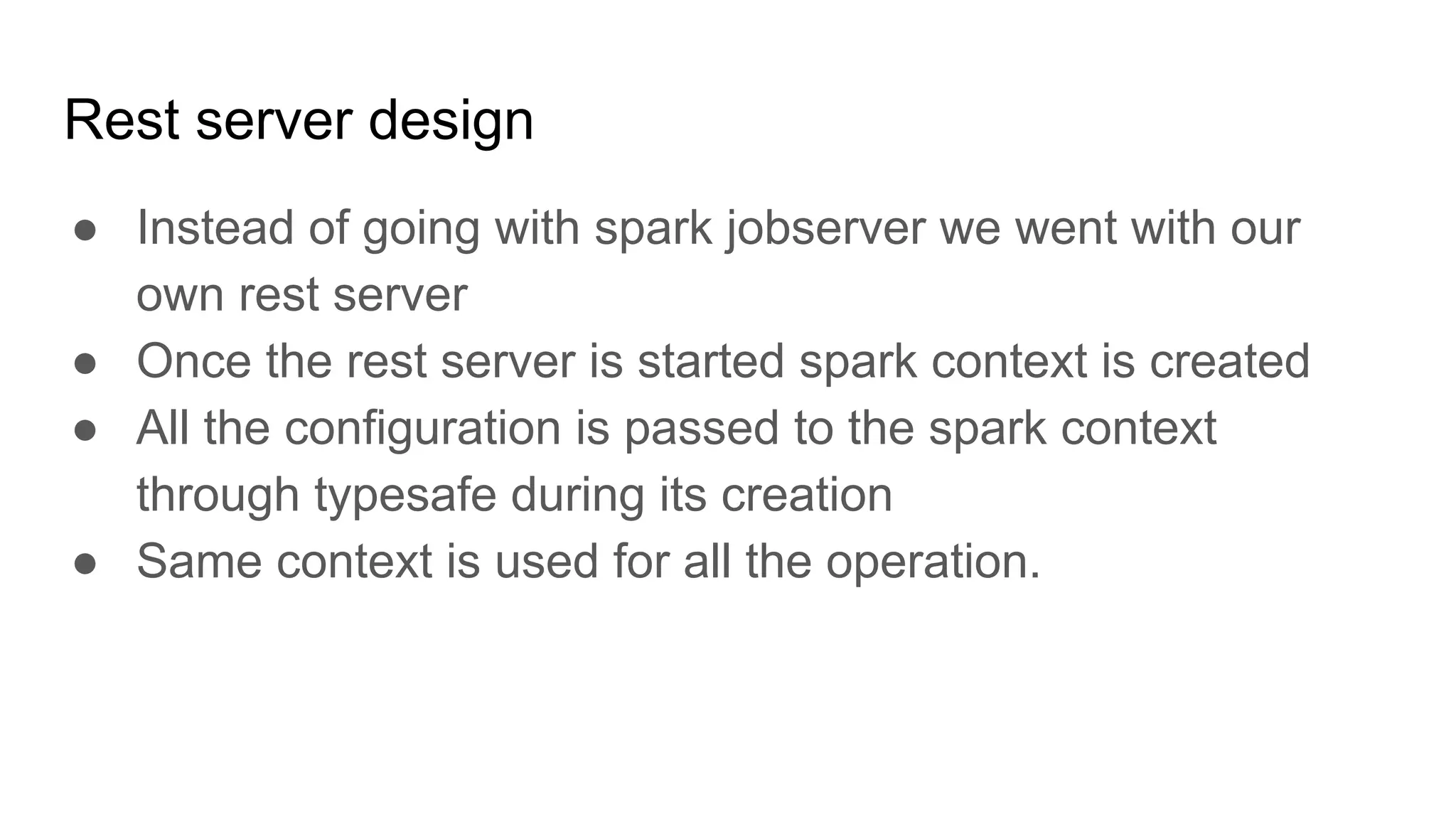 Rest server design ● Instead of going with spark jobserver we went with our own rest server ● Once the rest server is started spark context is created ● All the configuration is passed to the spark context through typesafe during its creation ● Same context is used for all the operation. 