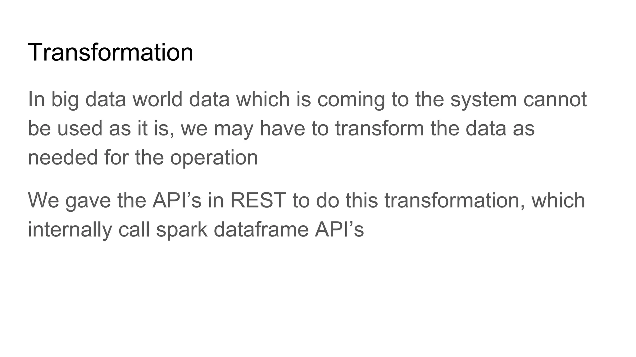 Transformation In big data world data which is coming to the system cannot be used as it is, we may have to transform the data as needed for the operation We gave the API’s in REST to do this transformation, which internally call spark dataframe API’s 