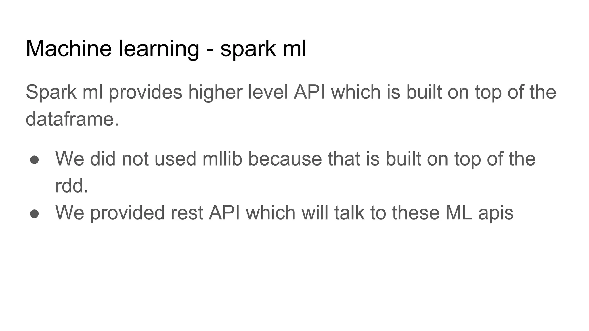 Machine learning - spark ml Spark ml provides higher level API which is built on top of the dataframe. ● We did not used mllib because that is built on top of the rdd. ● We provided rest API which will talk to these ML apis 