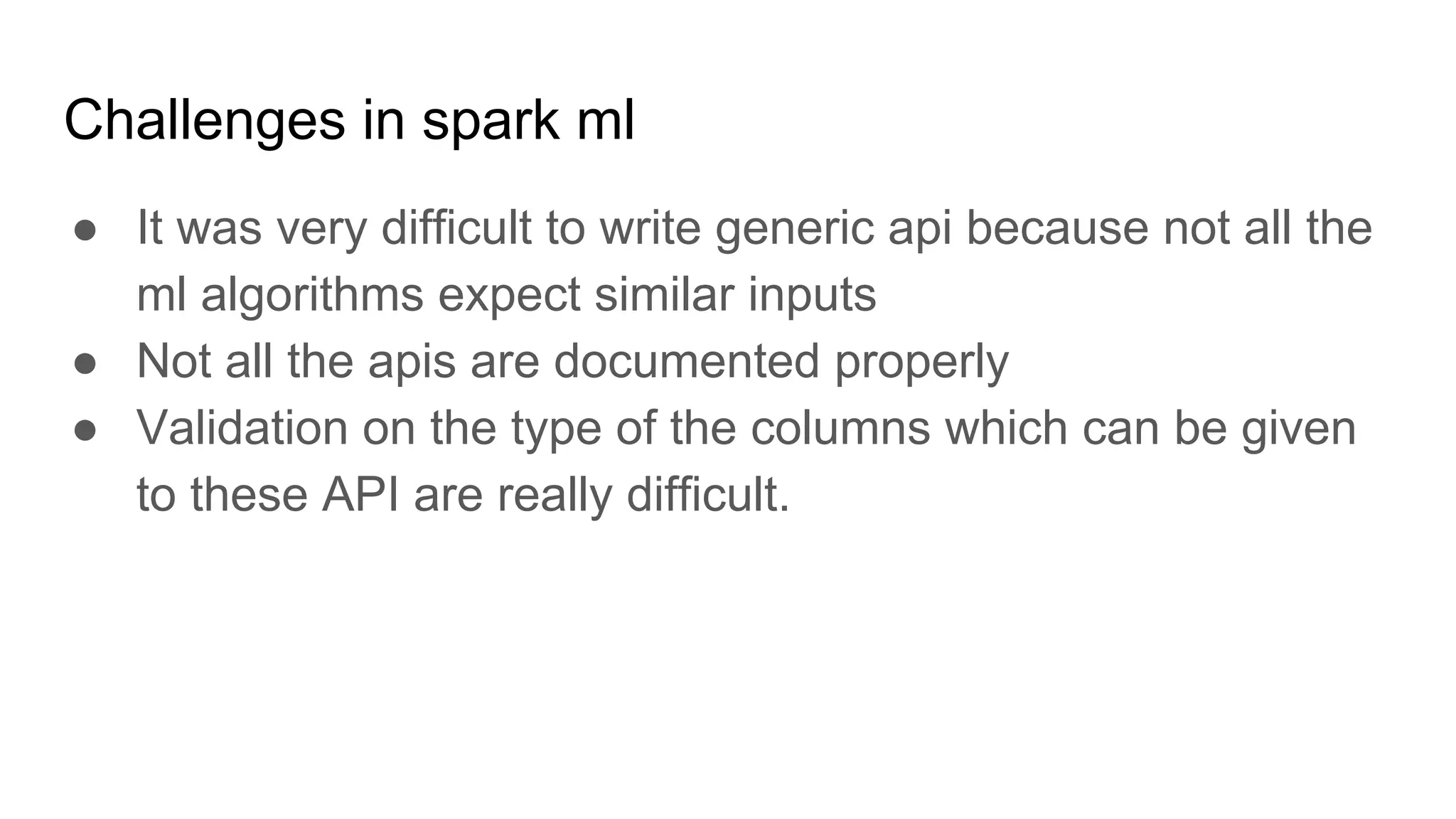 Challenges in spark ml ● It was very difficult to write generic api because not all the ml algorithms expect similar inputs ● Not all the apis are documented properly ● Validation on the type of the columns which can be given to these API are really difficult. 