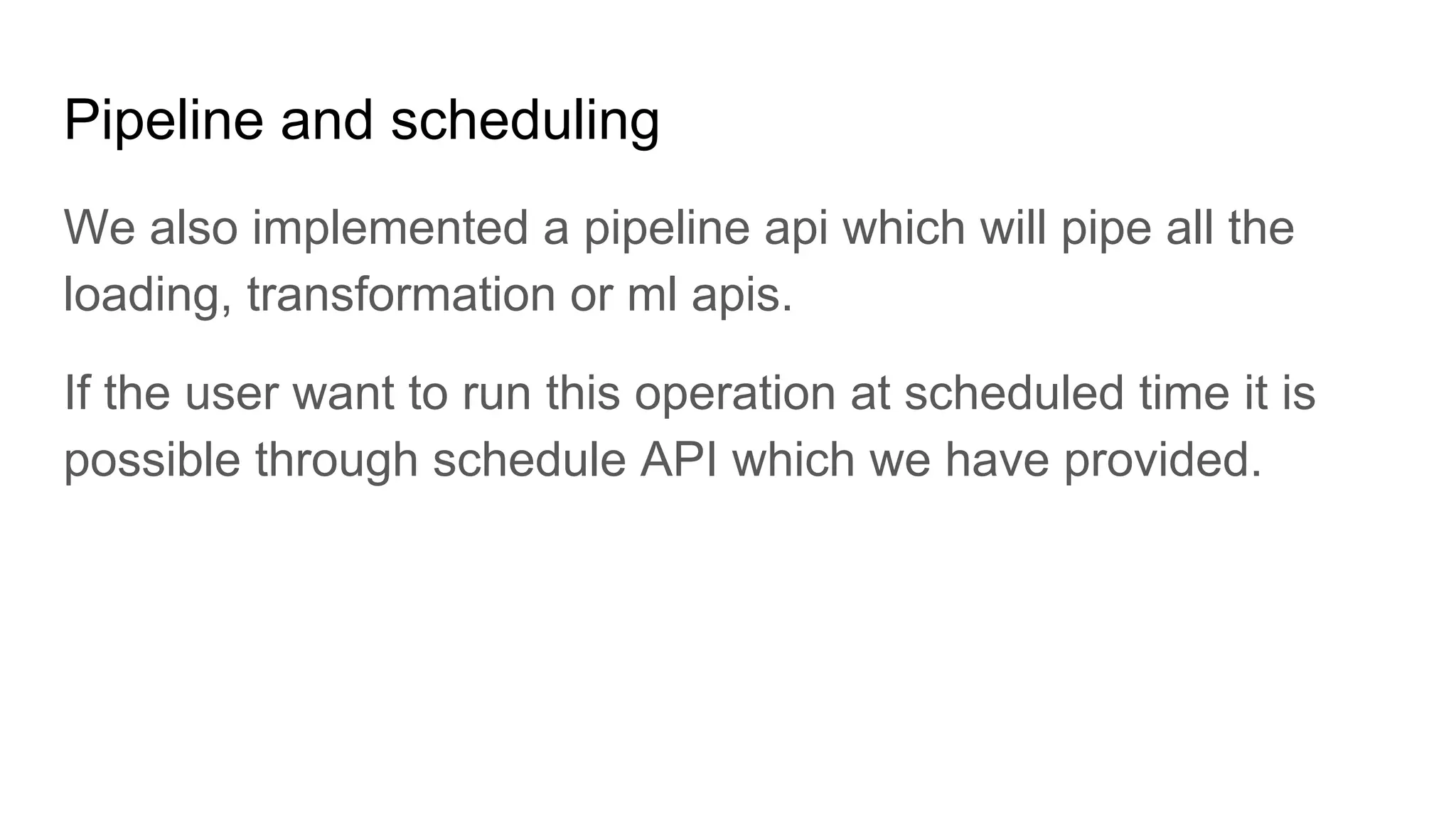 Pipeline and scheduling We also implemented a pipeline api which will pipe all the loading, transformation or ml apis. If the user want to run this operation at scheduled time it is possible through schedule API which we have provided. 