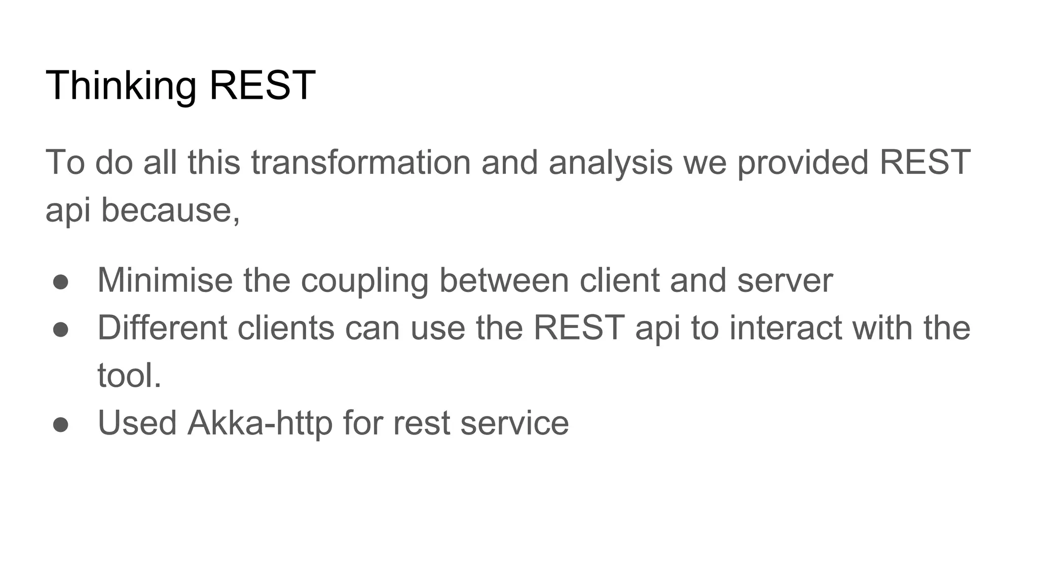 Thinking REST To do all this transformation and analysis we provided REST api because, ● Minimise the coupling between client and server ● Different clients can use the REST api to interact with the tool. ● Used Akka-http for rest service 