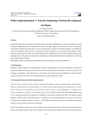 Journal of Law, Policy and Globalization                                                                     www.iiste.org
ISSN 2224-3240 (Paper) ISSN 2224-3259 (Online)
Vol.10, 2013



Policy implementation: A Tool for Enhancing Tourism Development
                                                      in Ghana
                                                    Dr. Kwame Asamoah
   University of Ghana Business School, Department of Public Administration and Health Services Management,
                                          P.O. Box LG 78, Legon, Accra, Ghana
                                                 Email: kasamoah@ug.edu.gh

Abstract

Examined in this study is the extent to which the tourism sector has contributed to the economy of Ghana, using the
concept of implementation as the theoretical framework. The paper begins by providing an overview of theoretical
considerations underlying tourism policy using an implementation model. The scholarly arguments surrounding the
concept of tourism are then dissected. An assessment of policy interventions to boost the tourism industry is done.
The study reveals that the tourism sector has made significant contribution to the economy of Ghana, though certain
challenges persist. The paper recommends that robust policies be designed and effectively implemented to enhancing
tourism development in Ghana.
Key words: Tourism development, implementation, tourist destinations, economic development


1.0 Methodology
Qualitative research design was used through the collection and examination of relevant documents. An analysis of
existing documents and statistical sources from Ghana Tourist Board and the Ministry of Tourism was done. This
technique is appropriate, since documents are non-reactive, and for that reason the possible biases which are often
recognized to derive from interviews and questionnaires are removed (Bryman, 2006).

2.0 Conceptual Framework-Policy Implementation

It has been observed that the success of public administration depends on effective implementation of public policy.
Edwards (1980) defines policy implementation as a stage of policy making between the establishment of a policy
(such as the passage of a legislative act, the issuing of an executive order, or the promulgation of a regulatory rule)
and the consequences of the policy for the people whom it affects. Milakovich & Gordon (2001) define public policy
as the organizing framework of purposes and rationale for government programs that deal with specific societal
problems. Anderson (1975) argues that a policy is a purposive course of action followed by an actor or set of actors
in dealing with a problem or matter of concern.       Dror (1989) on the other hand, points out that policies are general
directives on the main lines of action to be followed.

Policies are therefore processes or series or patterns of governmental activities or decisions that are designed to
remedy some public problem, either real or imagined. They are formulated, implemented and evaluated by actors in

                                                            19
 