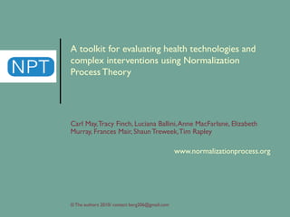 A toolkit for evaluating health technologies and complex interventions using Normalization Process Theory   Carl May, Tracy Finch, Luciana Ballini, Anne MacFarlane, Elizabeth Murray, Frances Mair, Shaun Treweek, Tim Rapley  www.normalizationprocess.org © The authors 2010/ contact berg206@gmail.com 