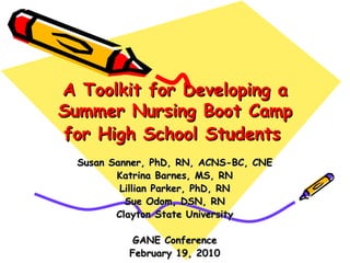 A Toolkit for Developing a Summer Nursing Boot Camp for High School Students   Susan Sanner, PhD, RN, ACNS-BC, CNE Katrina Barnes, MS, RN Lillian Parker, PhD, RN Sue Odom, DSN, RN Clayton State University GANE Conference February 19, 2010 