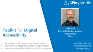 Toolkit for Digital
Accessibility
Jack Nicolai
Accessibility Product Manager,
Creative Cloud
Adobe
www.3playmedia.com
Twitter: @3playmedia
Live tweet: #a11y
• Type questions in the window during the presentation
• This webinar is being recorded & will be available for replay
• To view live captions, please follow the link in the chat window
 