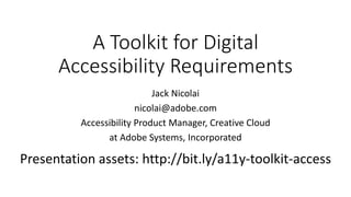 A Toolkit for Digital
Accessibility Requirements
Jack Nicolai
nicolai@adobe.com
Accessibility Product Manager, Creative Cloud
at Adobe Systems, Incorporated
Presentation assets: http://bit.ly/a11y-toolkit-access
 