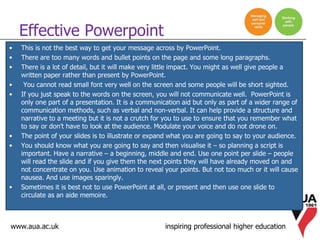 www.aua.ac.uk inspiring professional higher education
• This is not the best way to get your message across by PowerPoint.
• There are too many words and bullet points on the page and some long paragraphs.
• There is a lot of detail, but it will make very little impact. You might as well give people a
written paper rather than present by PowerPoint.
• You cannot read small font very well on the screen and some people will be short sighted.
• If you just speak to the words on the screen, you will not communicate well. PowerPoint is
only one part of a presentation. It is a communication aid but only as part of a wider range of
communication methods, such as verbal and non-verbal. It can help provide a structure and
narrative to a meeting but it is not a crutch for you to use to ensure that you remember what
to say or don’t have to look at the audience. Modulate your voice and do not drone on.
• The point of your slides is to illustrate or expand what you are going to say to your audience.
• You should know what you are going to say and then visualise it – so planning a script is
important. Have a narrative – a beginning, middle and end. Use one point per slide – people
will read the slide and if you give them the next points they will have already moved on and
not concentrate on you. Use animation to reveal your points. But not too much or it will cause
nausea. And use images sparingly.
• Sometimes it is best not to use PowerPoint at all, or present and then use one slide to
circulate as an aide memoire.
Effective Powerpoint
 