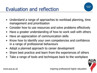 www.aua.ac.uk inspiring professional higher education
Evaluation and reflection
• Understand a range of approaches to workload planning, time
management and prioritisation
• Consider how to use resources and solve problems effectively
• Have a greater understanding of how to work well with others
• Have an appreciation of communication skills
• Know how to identify your own competencies and confidence
in a range of professional behaviours
• Adopt a planned approach to career development
• Share best practice and learn from the experiences of others
• Take a range of tools and techniques back to the workplace
 