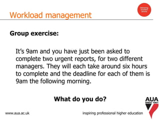 www.aua.ac.uk inspiring professional higher education
Workload management
Group exercise:
It’s 9am and you have just been asked to
complete two urgent reports, for two different
managers. They will each take around six hours
to complete and the deadline for each of them is
9am the following morning.
What do you do?
 
