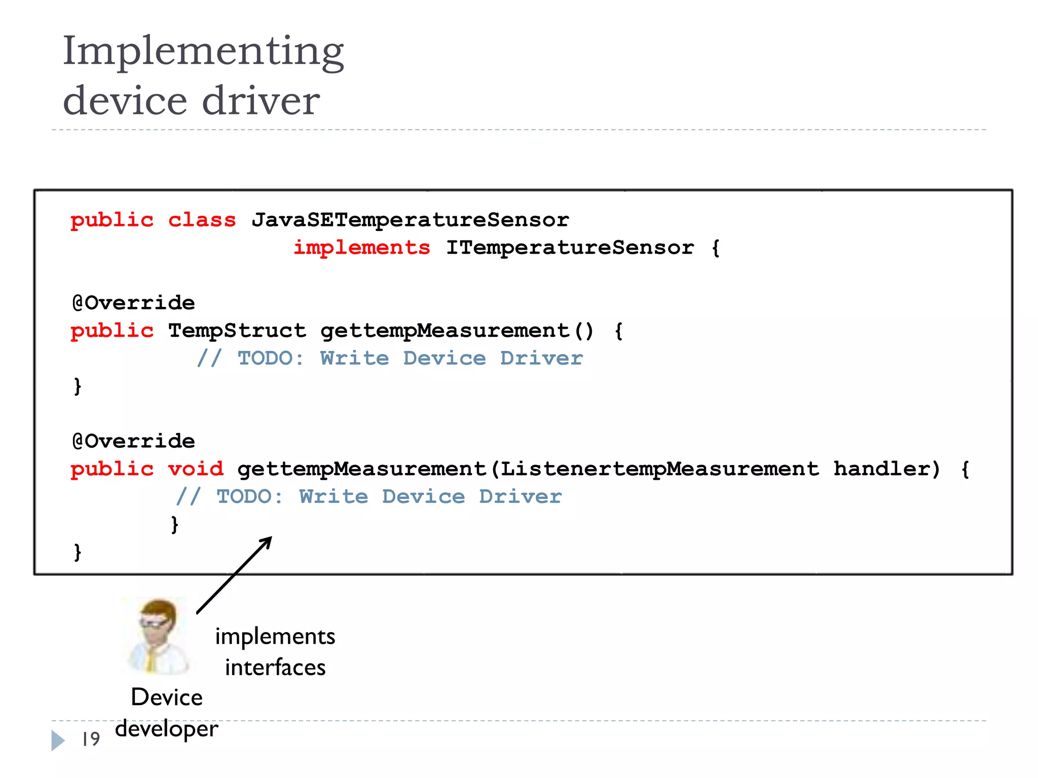 Implementing
device driver
19
Device
developer
implements
interfaces
public class JavaSETemperatureSensor
implements ITemperatureSensor {
@Override
public TempStruct gettempMeasurement() {
// TODO: Write Device Driver
}
@Override
public void gettempMeasurement(ListenertempMeasurement handler) {
// TODO: Write Device Driver
}
}
 