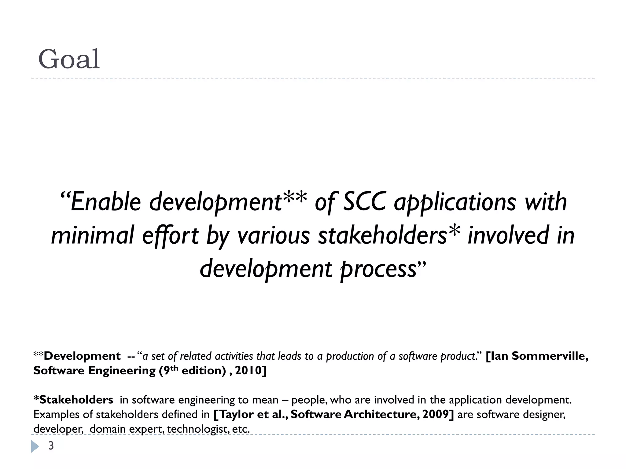 Goal
3
“Enable development** of SCC applications with
minimal effort by various stakeholders* involved in
development process”
**Development -- “a set of related activities that leads to a production of a software product.’’ [Ian Sommerville,
Software Engineering (9th edition) , 2010]
*Stakeholders in software engineering to mean – people, who are involved in the application development.
Examples of stakeholders defined in [Taylor et al., Software Architecture, 2009] are software designer,
developer, domain expert, technologist, etc.
 