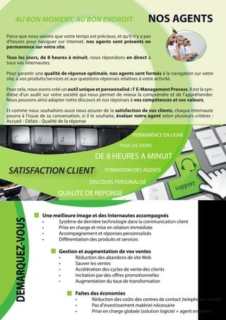 AU BON MOMENT, AU BON ENDROIT                                    NOS AGENTS
Parce que nous savons que votre temps est précieux, et qu'il n'y a pas
d'heures pour naviguer sur Internet, nos agents sont présents en
permanence sur votre site.

Tous les jours, de 8 heures à minuit, nous répondons en direct à
tous vos internautes.

Pour garantir une qualité de réponse optimale, nos agents sont formés à la navigation sur votre
site, à vos produits/services et aux questions-réponses relatives à votre activité.

Pour cela, nous avons créé un outil unique et personnalisé : l' E-Management Process. Il est la syn-
thèse d'un audit sur votre société qui nous permet de mieux la comprendre et de l'appréhender.
Nous pouvons ainsi adapter notre discours et nos réponses à vos compétences et vos valeurs.

Et comme nous souhaitons aussi nous assurer de la satisfaction de vos clients, chaque internaute
pourra à l'issue de sa conversation, si il le souhaite, évaluer notre agent selon plusieurs critères :
Accueil - Délais - Qualité de la réponse

                                                              PERMANENCE EN LIGNE

                                                       TOUS LES JOURS

                                           DE 8 HEURES A MINUIT
 SATISFACTION CLIENT                            FORMATION DES AGENTS

                                         DISCOURS PERSONALISE

                          QUALITE DE REPONSE


                    Une meilleure image et des Internautes accompagnés
   DEMARQUEZ-VOUS




                    •     Système de dernière technologie dans la communication client
                    •     Prise en charge et mise en relation immédiate
                    •     Accompagnement et réponses personnalisés
                    •     Diﬀérentiation des produits et services

                          Gestion et augmentation de vos ventes
                          •       Réduction des abandons de site Web
                          •       Sauver les ventes
                          •       Accélération des cycles de vente des clients
                          •       Incitation par des oﬀres promotionnelles
                          •       Augmentation du taux de transformation

                                  Faites des économies
                                  •       Réduction des coûts des centres de contact (telephone - email)
                                  •       Pas d'investissement matériel nécessaire
                                  •       Prise en charge globale (solution logiciel + agent en ligne)
 