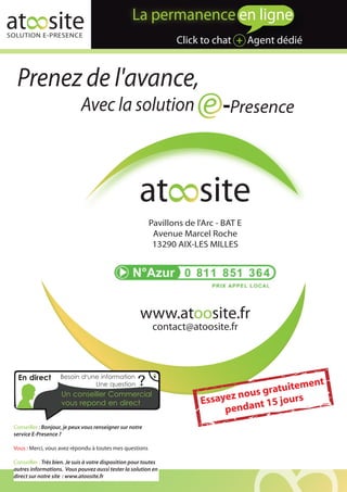 at site
SOLUTION E-PRESENCE
                                                                   Click to chat + Agent dédié


  Prenez de l'avance,
                              Avec la solution                                    Presence



                                                        at site
                                                            Pavillons de l'Arc - BAT E
                                                             Avenue Marcel Roche
                                                             13290 AIX-LES MILLES




                                                        www.atoosite.fr
                                                             contact@atoosite.fr



  En direct          Besoin d'une information
                                Une question           ?                                   atuitem
                                                                                                    ent
                                                                                      us gr
                                                                              ayez no
                     Un conseiller Commercial
                                                                          Ess                   urs
                     vous repond en direct
                                                                                penda  nt 15 jo
 Conseiller : Bonjour, je peux vous renseigner sur notre
 service E-Presence ?

 Vous : Merci, vous avez répondu à toutes mes questions

 Conseiller : Très bien. Je suis à votre disposition pour toutes
 autres informations. Vous pouvez aussi tester la solution en
 direct sur notre site : www.atoosite.fr
 