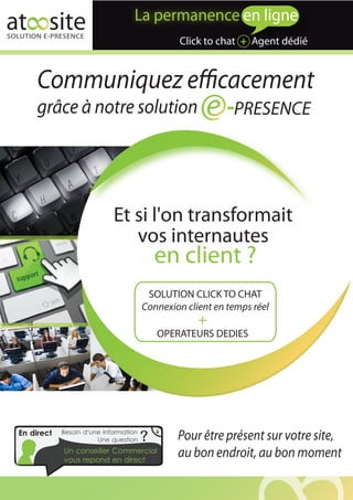 at site
SOLUTION E-PRESENCE
                                                 Click to chat + Agent dédié


       Communiquez efficacement
       grâce à notre solution                                 PRESENCE




                              Et si l'on transformait
                                 vos internautes
                                             en client ?
                                          SOLUTION CLICK TO CHAT
                                         Connexion client en temps réel
                                                      +
                                             OPERATEURS DEDIES




  En direct   Besoin d'une information
                         Une question    ?       Pour être présent sur votre site,
              Un conseiller Commercial
              vous repond en direct
                                                 au bon endroit, au bon moment
 