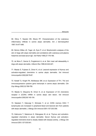 Bibliografía




68. Olivry T, Naydan DK, Moore PF. Characterization of the cutaneous
inflammatory infiltrate in canine atopic dermatitis. Am J Dermatopathol
1997;19:477-486.


69. Nimmo Wilkie JS, Yager JA, Eyre P, et al. Morphometric analyses of the
skin of dogs with atopic dermatitis and correlations with cutaneous and plasma
histamine and total serum IgE. Vet Pathol 1990;27:179-186.


70. de Mora F, Garcia G, Puigdemont A, et al. Skin mast cell releasability in
dogs with atopic dermatitis. Inflamm Res 1996;45:424-427.


71. Maeda S, Fujiwara S, Omori K, et al. Lesional expression of thymus and
activation-regulated chemokine in canine atopic dermatitis. Vet Immunol
Immunopathol 2002;88:79-87.


72. Nuttall TJ, Knight PA, McAleesse SM, et al. Expression of Th1, Th2 and
immunosupressive cytokine gene transcripts in canine atopic dermatitis. Clin
Exp Allergy 2002;32:789-795.


73. Maeda S, Okayama M, Omori K, et al. Expression of CC chemokine
receptor 4 (CCR4) mRNA in canine atopic skin lesion. Vet Immunol
Immunopathol 2002;90:145-154.


74. Nakatani T, Kaburagi Y, Shimada Y, et al. CCR4 memory CD4+ T
lymphocytes are increased in peripheral blood and lesional skin from patients
with atopic dermatitis. J Allergy Clin Immunol 2001;107:353-358.


75. Kakinuma T, Nakamura K, Wakugawa M, et al. Thymus and activation-
regulated chemokine in atopic dermatitis: Serum thymus and activation-
regulated chemokine level is closely related with disease activity. J Allergy Clin
Immunol 2001;107:535-541.


                                       93
 