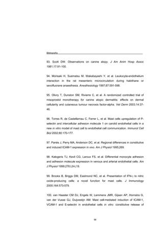 Bibliografía



93. Scott DW. Observations on canine atopy. J Am Anim Hosp Assoc
1981;17:91-100.


94. Morisaki H, Suematsu M, Wakabayashi Y, et al. Leukocyte-endothelium
interaction in the rat mesenteric microcirculation during halothane or
sevofluorane anaesthesia. Anesthesiology 1997;87:591-598.


95. Olivry T, Dunston SM, Rivierre C, et al. A randomized controlled trial of
misoprostol monotherapy for canine atopic dermatitis: effects on dermal
cellularity and cutaneous tumour necrosis factor-alpha. Vet Derm 2003;14:37-
46.


96. Torres R, de Castellarnau C, Ferrer L, et al. Mast cells upregulation of P-
selectin and intercellular adhesion molecule 1 on carotid endothelial cells in a
new in vitro model of mast cell to endothelial cell communication. Immunol Cell
Biol 2002;80:170-177.


97. Panés J, Perry MA, Anderson DC, et al. Regional differences in constituitve
and induced ICAM-1 expression in vivo. Am J Physiol 1995;269.


98. Kalogeris TJ, Kevil CG, Laroux FS, et al. Differential monocyte adhesion
and adhesion molecule expression in venous and arterial endothelial cells. Am
J Physiol 1999;276:L9-L19.


99. Brooks B, Briggs DM, Eastmond NC, et al. Presentation of IFN-γ to nitric
oxide-producing cells: a novel function for mast cells. J Immunology
2000;164:573-579.


100. van Haaster CM DJ, Engels W, Lemmens JMR, Gijsen AP, Hornstra G,
van der Vusse GJ, Duijvestijn AM. Mast cell-mediated induction of ICAM-1,
VCAM-1 and E-selectin in endothelial cells in vitro: constitutive release of




                                      96
 