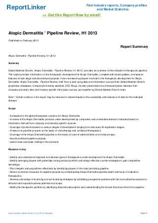 Find Industry reports, Company profiles
ReportLinker                                                                       and Market Statistics
                                               >> Get this Report Now by email!



Atopic Dermatitis ' Pipeline Review, H1 2013
Published on February 2013

                                                                                                             Report Summary

Atopic Dermatitis ' Pipeline Review, H1 2013


Summary


Global Markets Direct's, 'Atopic Dermatitis - Pipeline Review, H1 2013', provides an overview of the indication's therapeutic pipeline.
This report provides information on the therapeutic development for Atopic Dermatitis, complete with latest updates, and special
features on late-stage and discontinued projects. It also reviews key players involved in the therapeutic development for Atopic
Dermatitis. Atopic Dermatitis - Pipeline Review, Half Year is built using data and information sourced from Global Markets Direct's
proprietary databases, Company/University websites, SEC filings, investor presentations and featured press releases from
company/university sites and industry-specific third party sources, put together by Global Markets Direct's team.


Note*: Certain sections in the report may be removed or altered based on the availability and relevance of data for the indicated
disease.


Scope


- A snapshot of the global therapeutic scenario for Atopic Dermatitis.
- A review of the Atopic Dermatitis products under development by companies and universities/research institutes based on
information derived from company and industry-specific sources.
- Coverage of products based on various stages of development ranging from discovery till registration stages.
- A feature on pipeline projects on the basis of monotherapy and combined therapeutics.
- Coverage of the Atopic Dermatitis pipeline on the basis of route of administration and molecule type.
- Key discontinued pipeline projects.
- Latest news and deals relating to the products.


Reasons to buy


- Identify and understand important and diverse types of therapeutics under development for Atopic Dermatitis.
- Identify emerging players with potentially strong product portfolio and design effective counter-strategies to gain competitive
advantage.
- Plan mergers and acquisitions effectively by identifying players of the most promising pipeline.
- Devise corrective measures for pipeline projects by understanding Atopic Dermatitis pipeline depth and focus of Indication
therapeutics.
- Develop and design in-licensing and out-licensing strategies by identifying prospective partners with the most attractive projects to
enhance and expand business potential and scope.
- Modify the therapeutic portfolio by identifying discontinued projects and understanding the factors that drove them from pipeline.




Atopic Dermatitis ' Pipeline Review, H1 2013 (From Slideshare)                                                                      Page 1/9
 