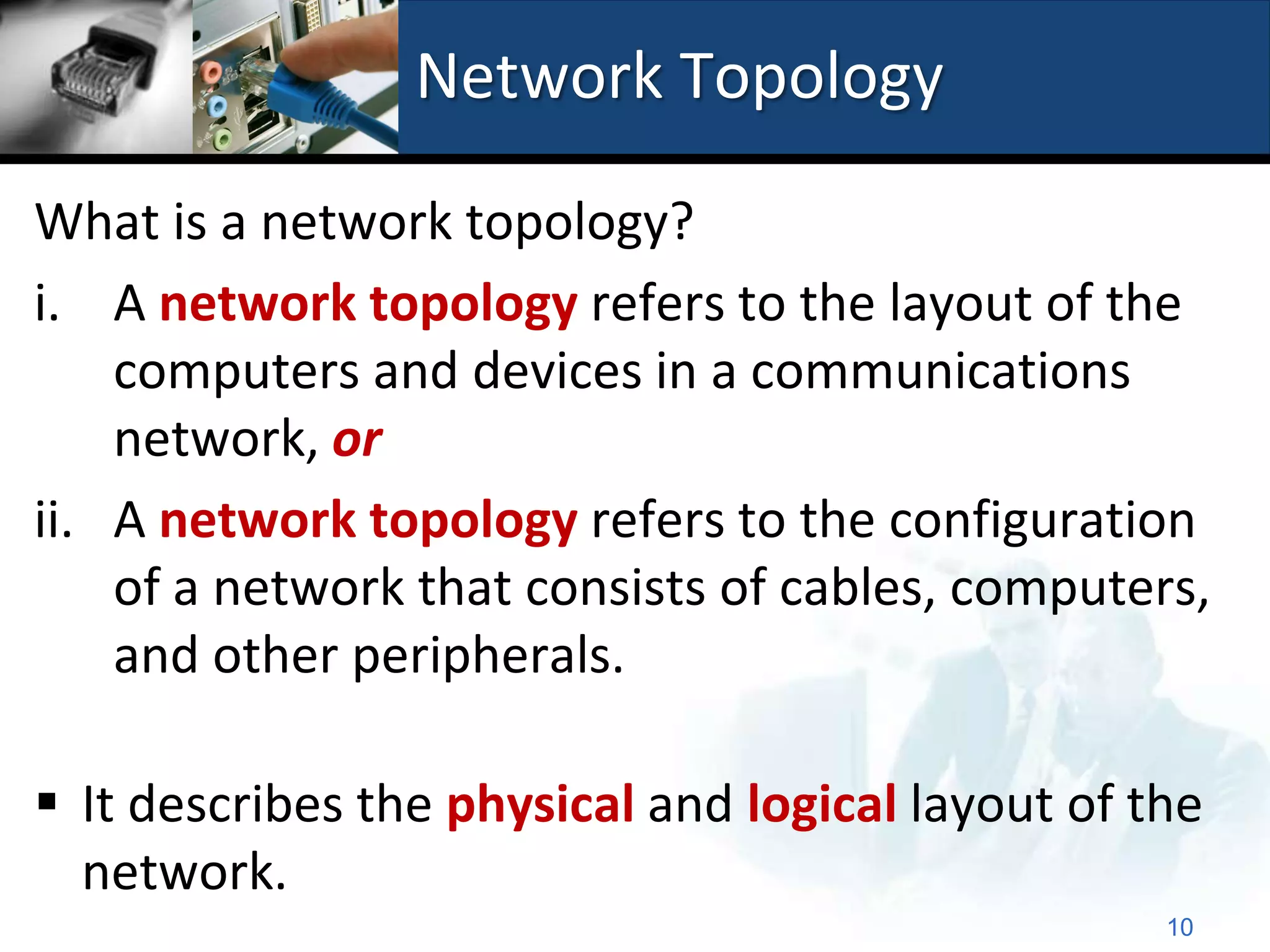 Network Topology

What is a network topology?
i. A network topology refers to the layout of the
    computers and devices in a communications
    network, or
ii. A network topology refers to the configuration
    of a network that consists of cables, computers,
    and other peripherals.

 It describes the physical and logical layout of the
  network.
                                                   10
 