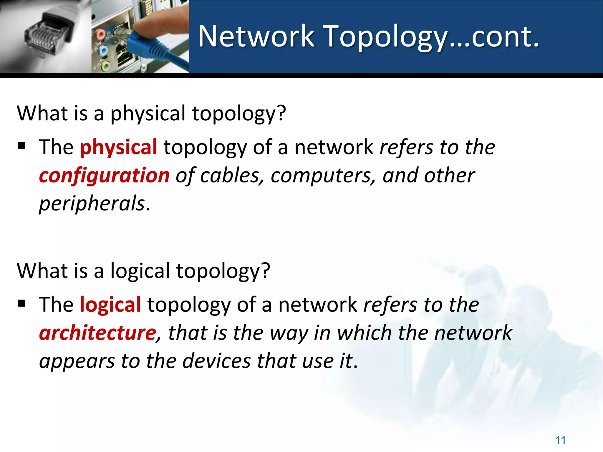 Network Topology…cont.

What is a physical topology?
 The physical topology of a network refers to the
  configuration of cables, computers, and other
  peripherals.

What is a logical topology?
 The logical topology of a network refers to the
  architecture, that is the way in which the network
  appears to the devices that use it.


                                                       11
 