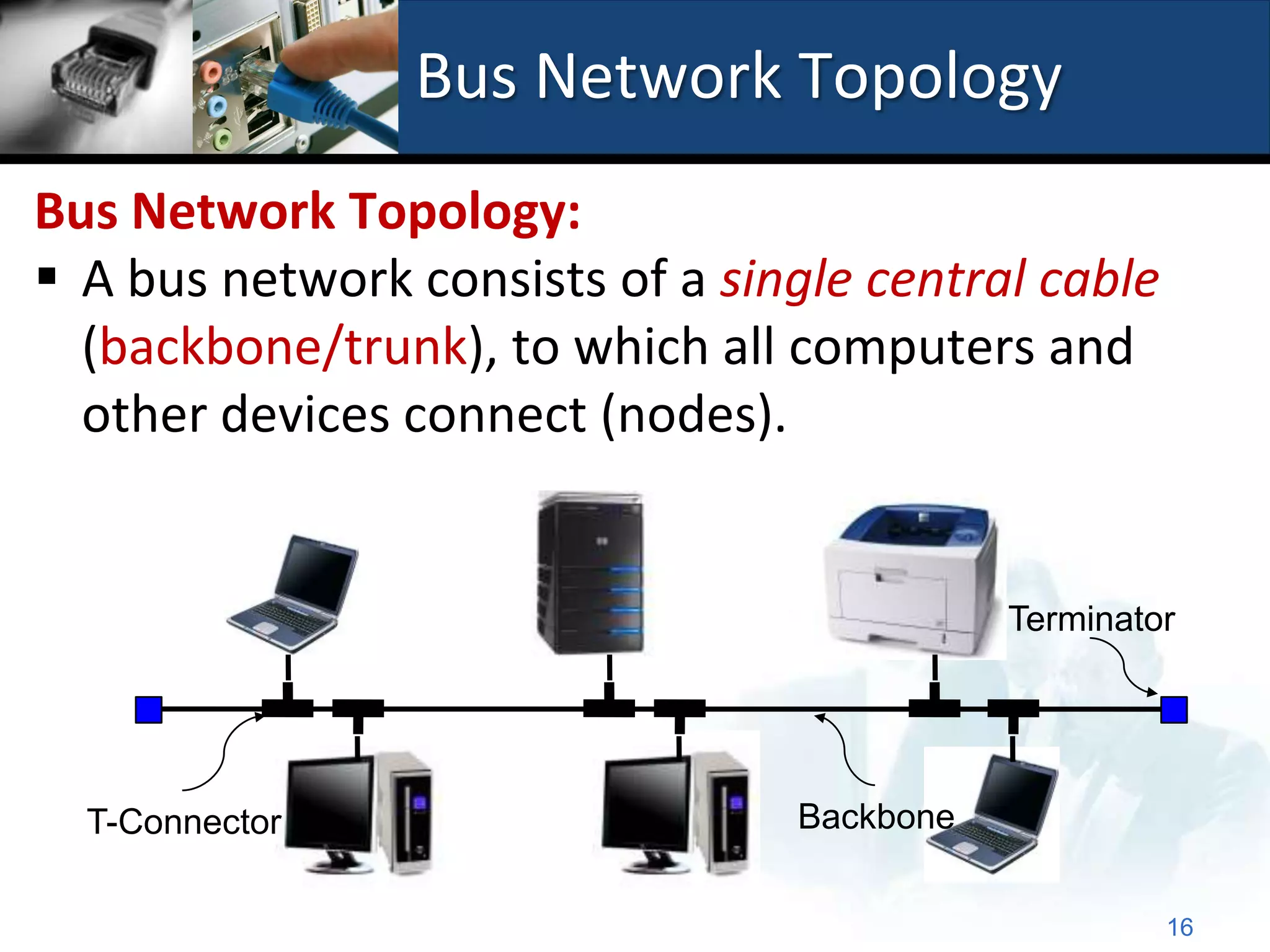 Bus Network Topology
Bus Network Topology:
 A bus network consists of a single central cable
  (backbone/trunk), to which all computers and
  other devices connect (nodes).


                                            Terminator




  T-Connector                    Backbone


                                                     16
 