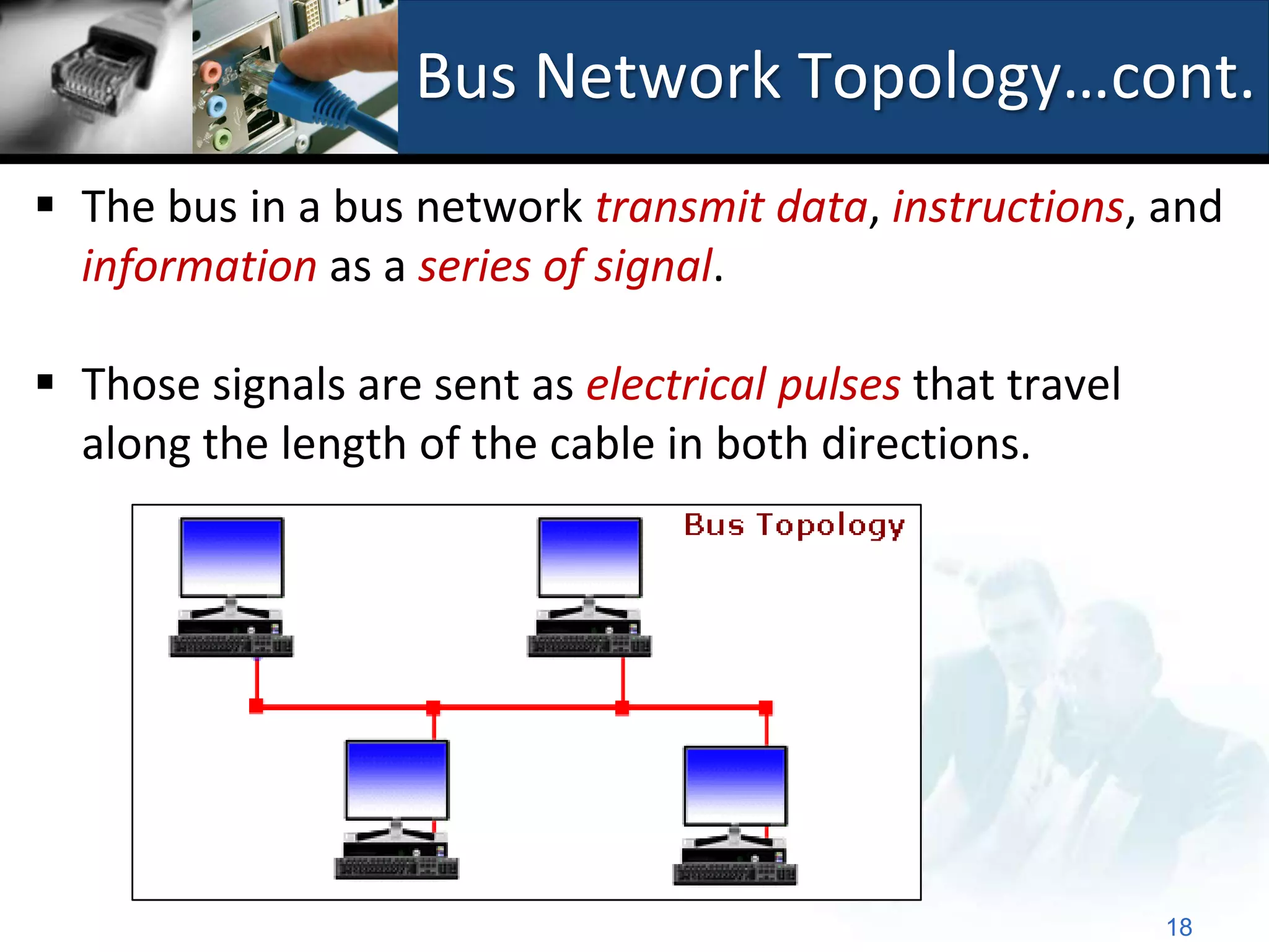 Bus Network Topology…cont.
 The bus in a bus network transmit data, instructions, and
  information as a series of signal.

 Those signals are sent as electrical pulses that travel
  along the length of the cable in both directions.




                                                            18
 