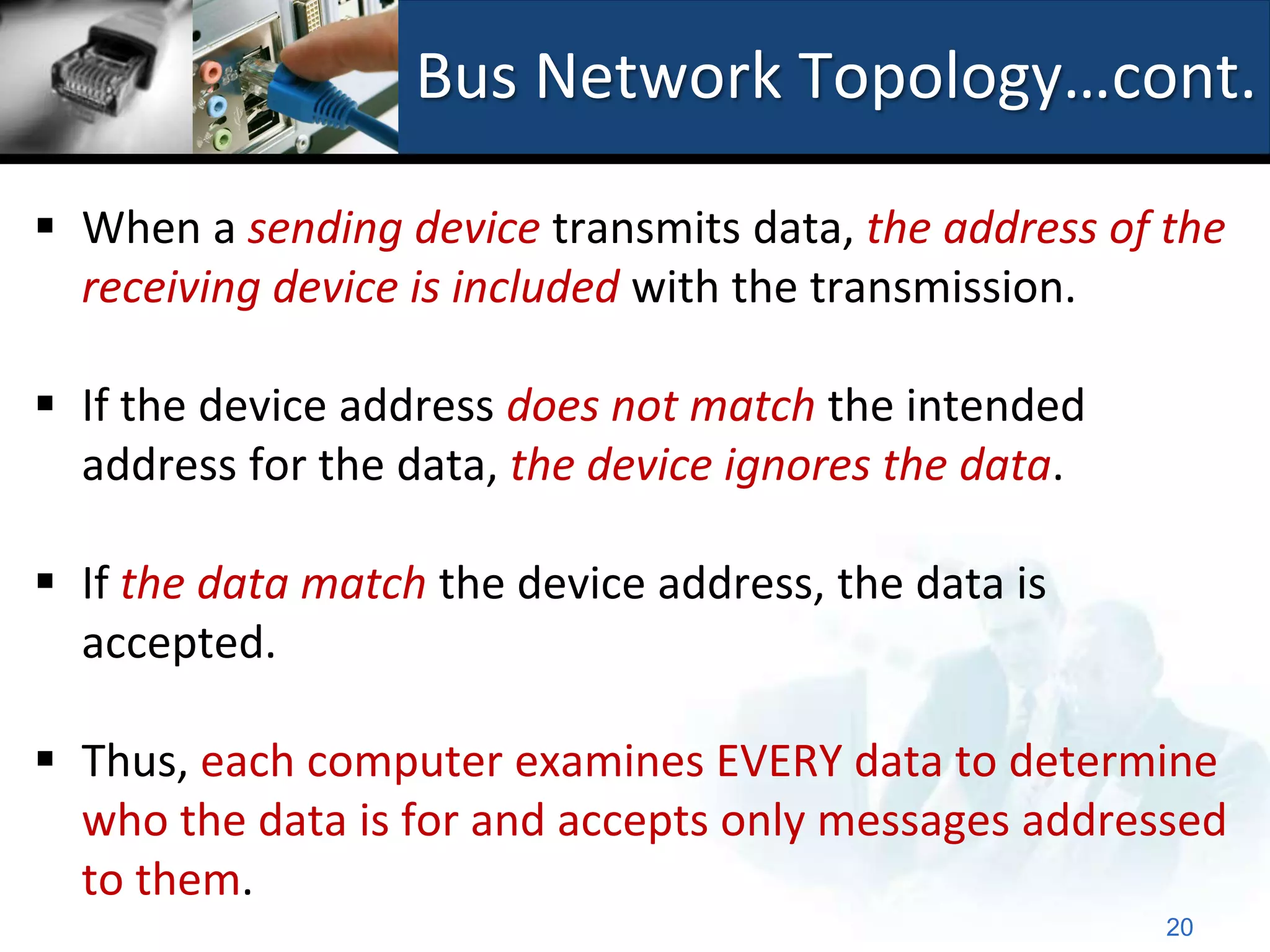 Bus Network Topology…cont.

 When a sending device transmits data, the address of the
  receiving device is included with the transmission.

 If the device address does not match the intended
  address for the data, the device ignores the data.

 If the data match the device address, the data is
  accepted.

 Thus, each computer examines EVERY data to determine
  who the data is for and accepts only messages addressed
  to them.
                                                       20
 