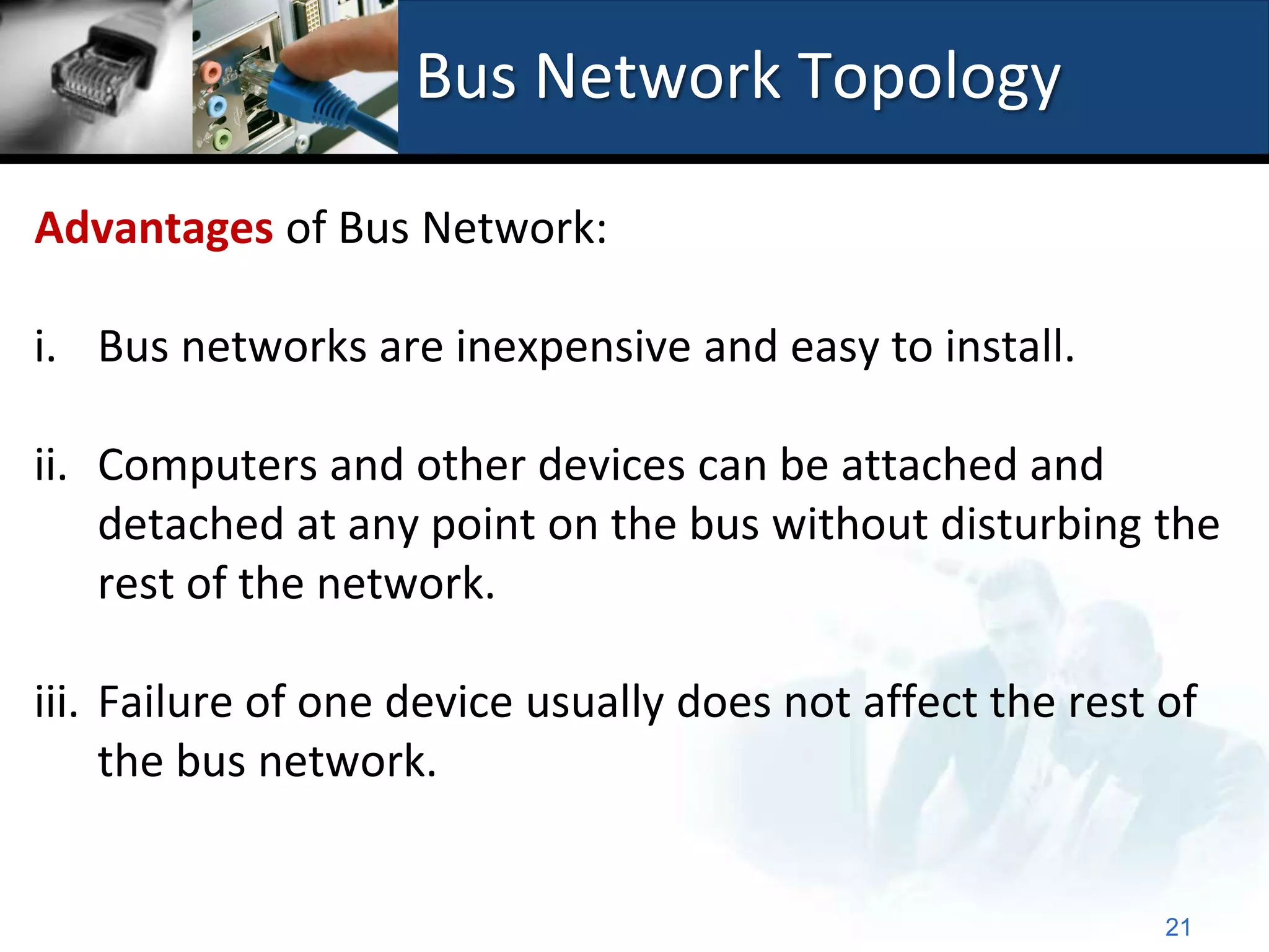 Bus Network Topology

Advantages of Bus Network:

i. Bus networks are inexpensive and easy to install.

ii. Computers and other devices can be attached and
    detached at any point on the bus without disturbing the
    rest of the network.

iii. Failure of one device usually does not affect the rest of
     the bus network.


                                                            21
 