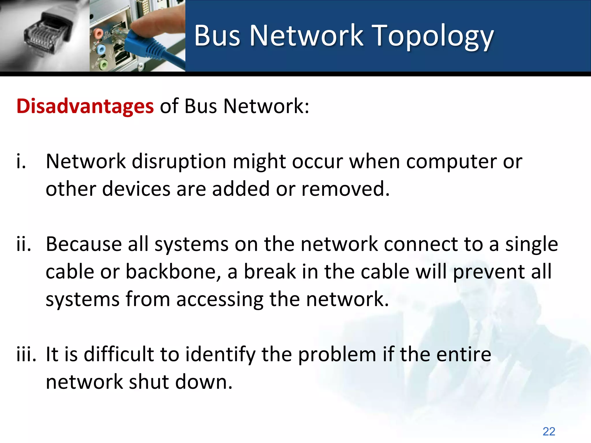 Bus Network Topology

Disadvantages of Bus Network:

i. Network disruption might occur when computer or
   other devices are added or removed.

ii. Because all systems on the network connect to a single
    cable or backbone, a break in the cable will prevent all
    systems from accessing the network.

iii. It is difficult to identify the problem if the entire
     network shut down.

                                                             22
 