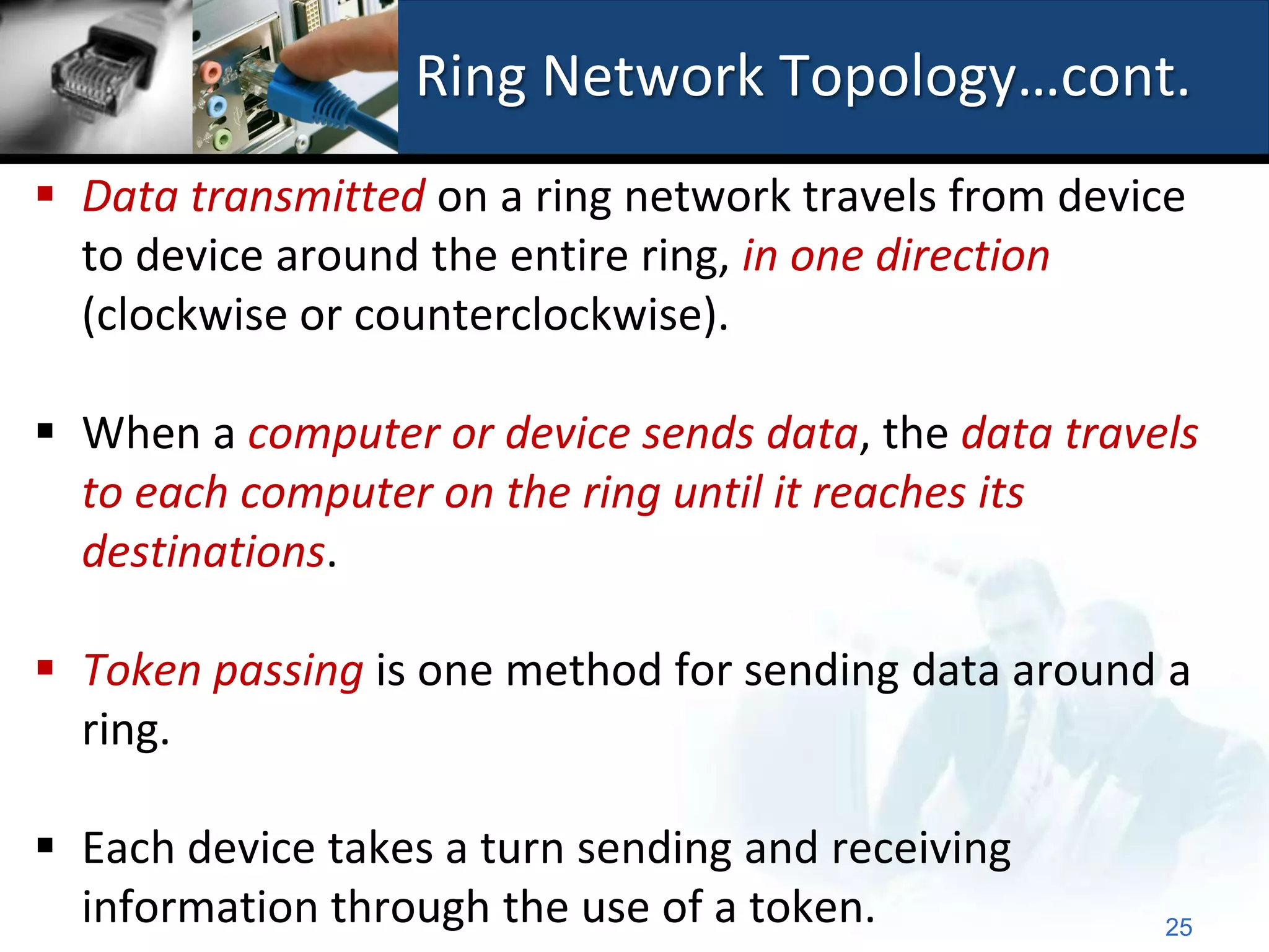 Ring Network Topology…cont.
 Data transmitted on a ring network travels from device
  to device around the entire ring, in one direction
  (clockwise or counterclockwise).

 When a computer or device sends data, the data travels
  to each computer on the ring until it reaches its
  destinations.

 Token passing is one method for sending data around a
  ring.

 Each device takes a turn sending and receiving
  information through the use of a token.             25
 