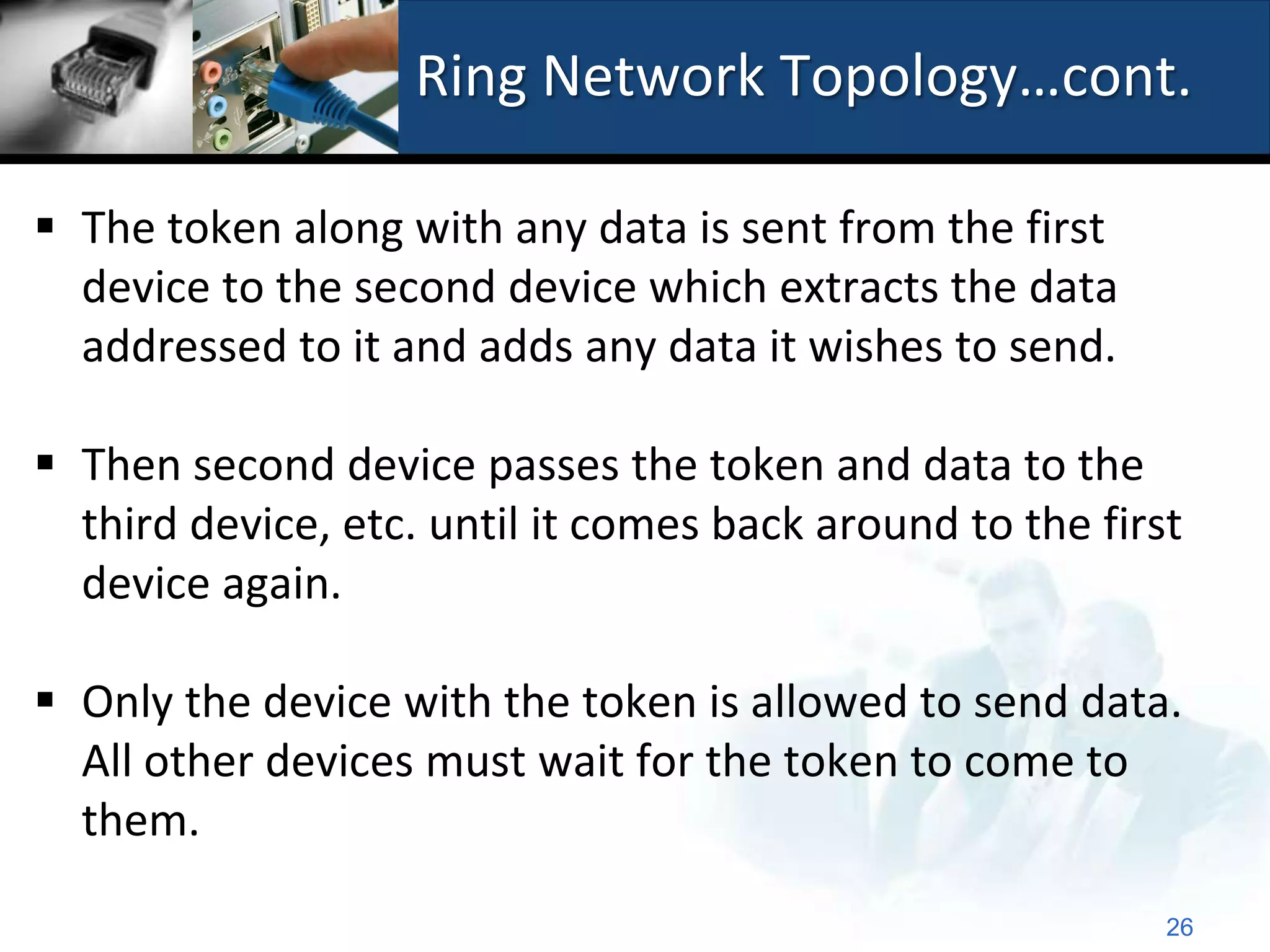 Ring Network Topology…cont.

 The token along with any data is sent from the first
  device to the second device which extracts the data
  addressed to it and adds any data it wishes to send.

 Then second device passes the token and data to the
  third device, etc. until it comes back around to the first
  device again.

 Only the device with the token is allowed to send data.
  All other devices must wait for the token to come to
  them.

                                                           26
 