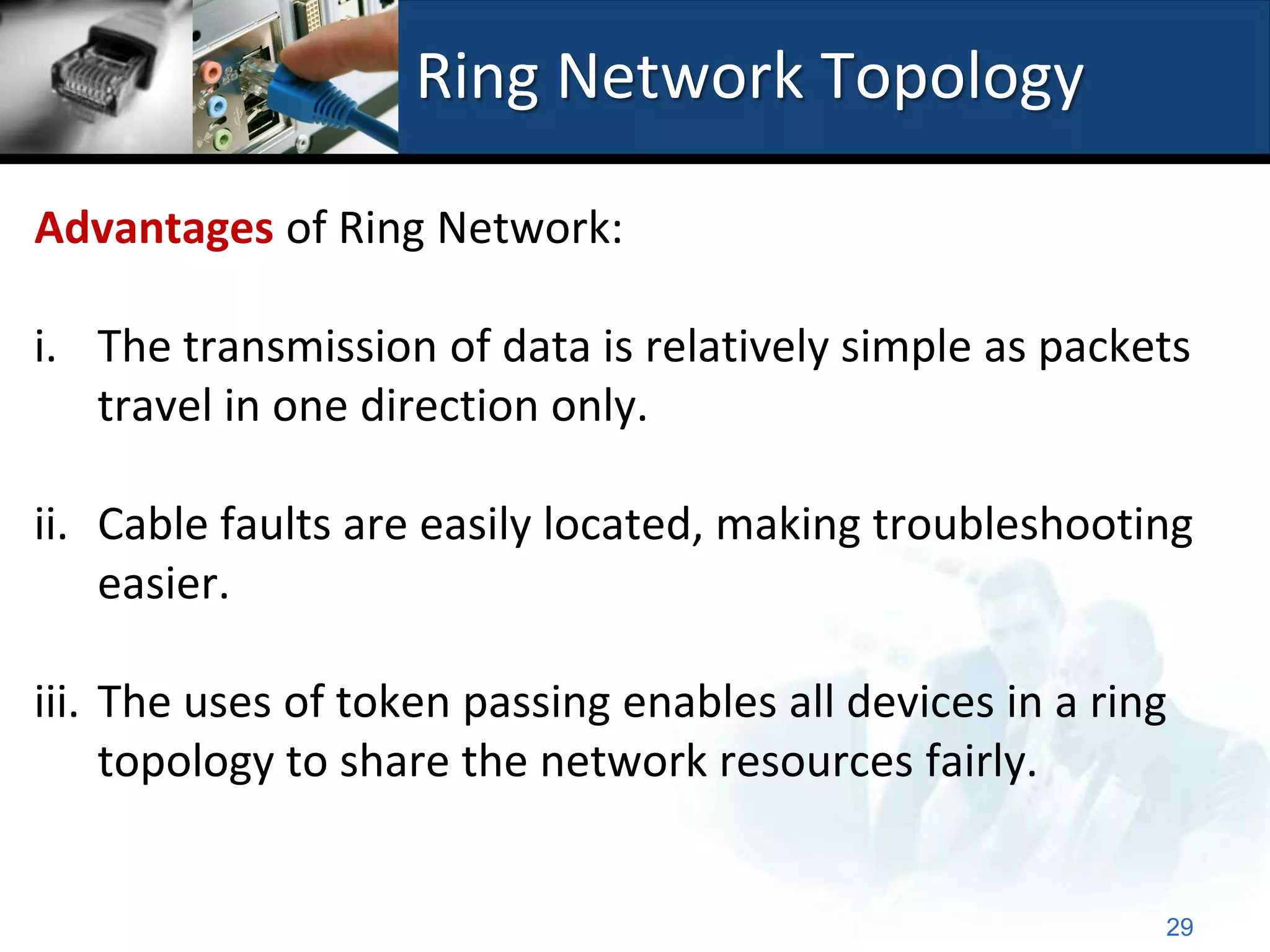 Ring Network Topology

Advantages of Ring Network:

i. The transmission of data is relatively simple as packets
   travel in one direction only.

ii. Cable faults are easily located, making troubleshooting
    easier.

iii. The uses of token passing enables all devices in a ring
     topology to share the network resources fairly.


                                                           29
 
