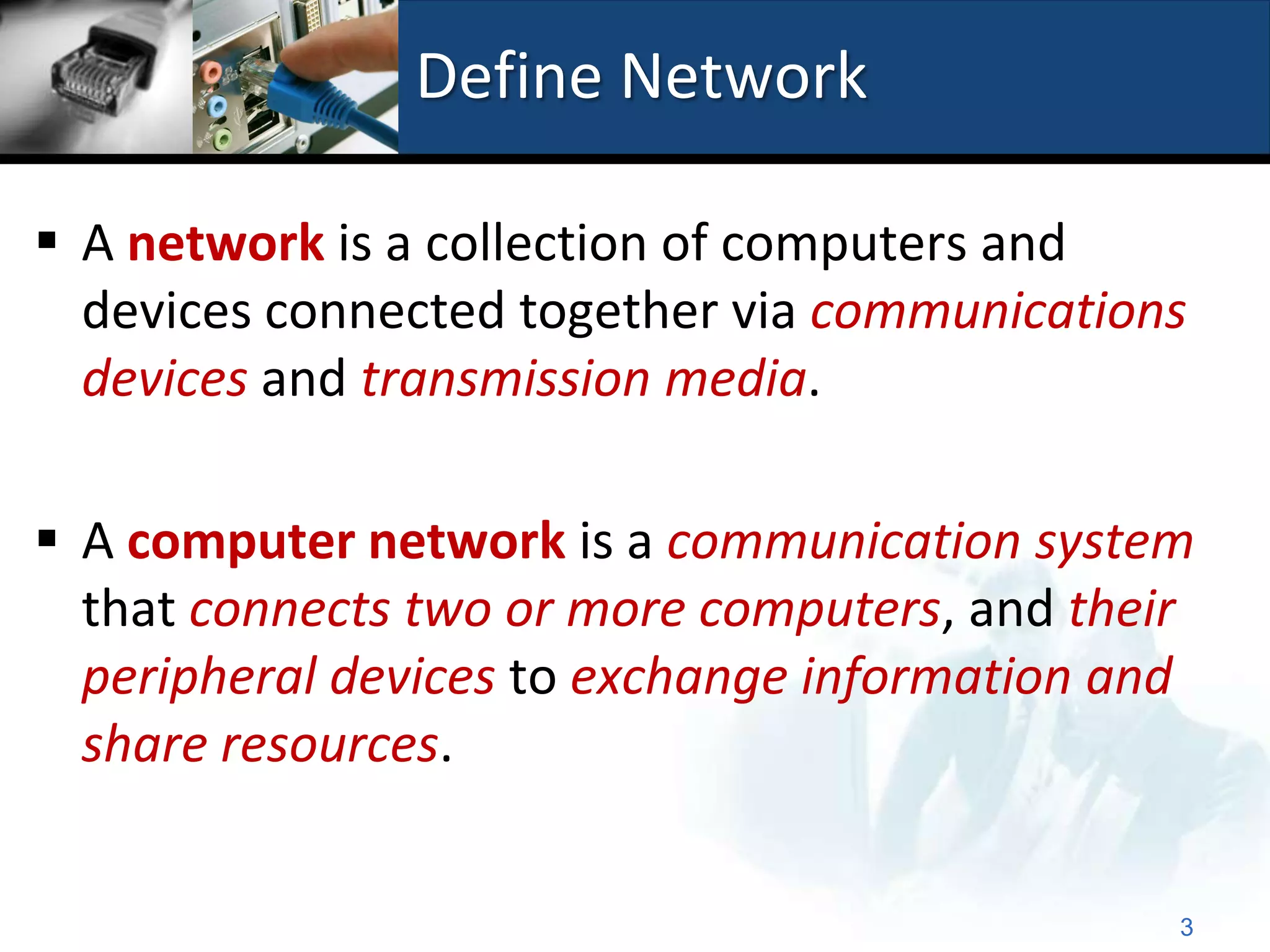 Define Network

 A network is a collection of computers and
  devices connected together via communications
  devices and transmission media.

 A computer network is a communication system
  that connects two or more computers, and their
  peripheral devices to exchange information and
  share resources.


                                               3
 