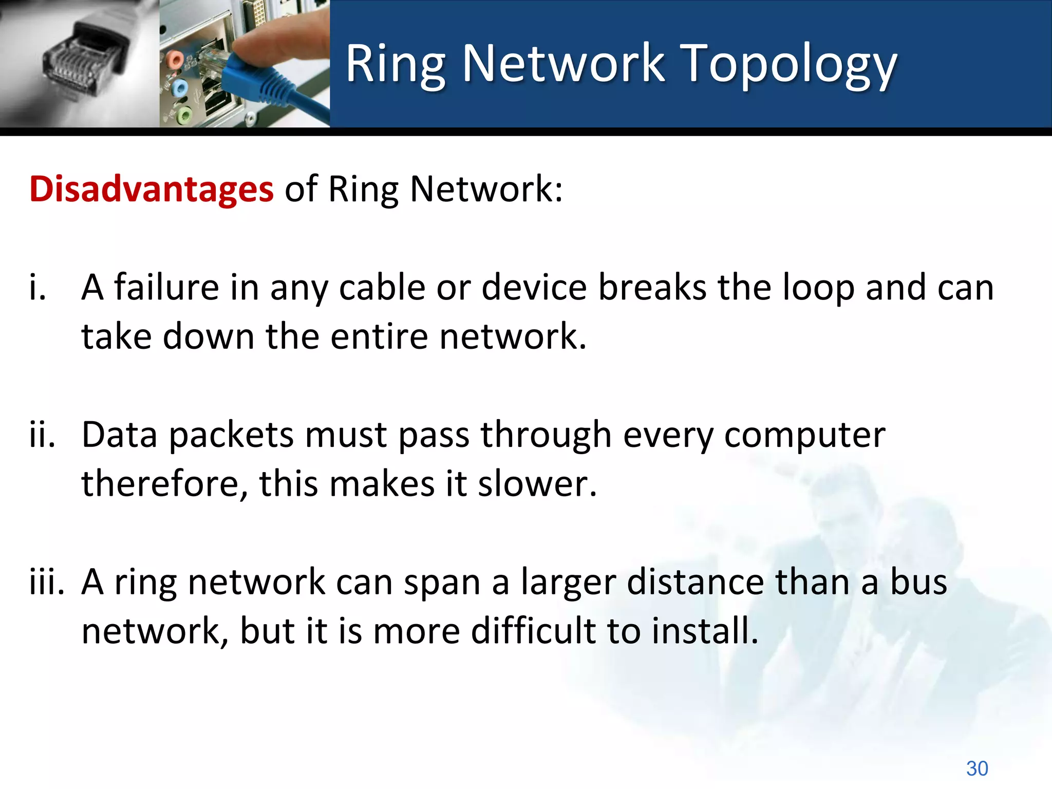 Ring Network Topology

Disadvantages of Ring Network:

i. A failure in any cable or device breaks the loop and can
   take down the entire network.

ii. Data packets must pass through every computer
    therefore, this makes it slower.

iii. A ring network can span a larger distance than a bus
     network, but it is more difficult to install.


                                                            30
 
