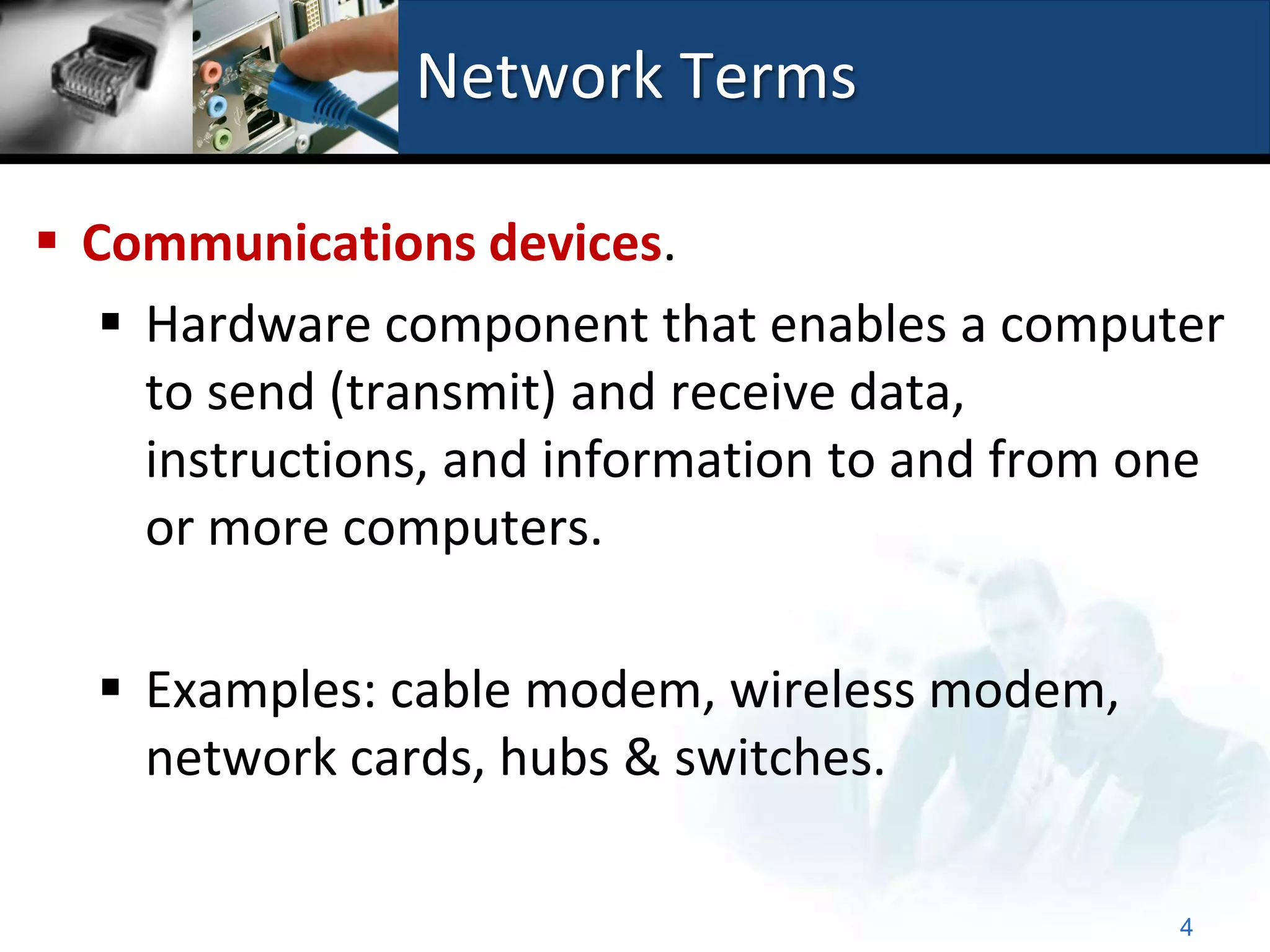 Network Terms

 Communications devices.
    Hardware component that enables a computer
     to send (transmit) and receive data,
     instructions, and information to and from one
     or more computers.

   Examples: cable modem, wireless modem,
    network cards, hubs & switches.

                                                4
 