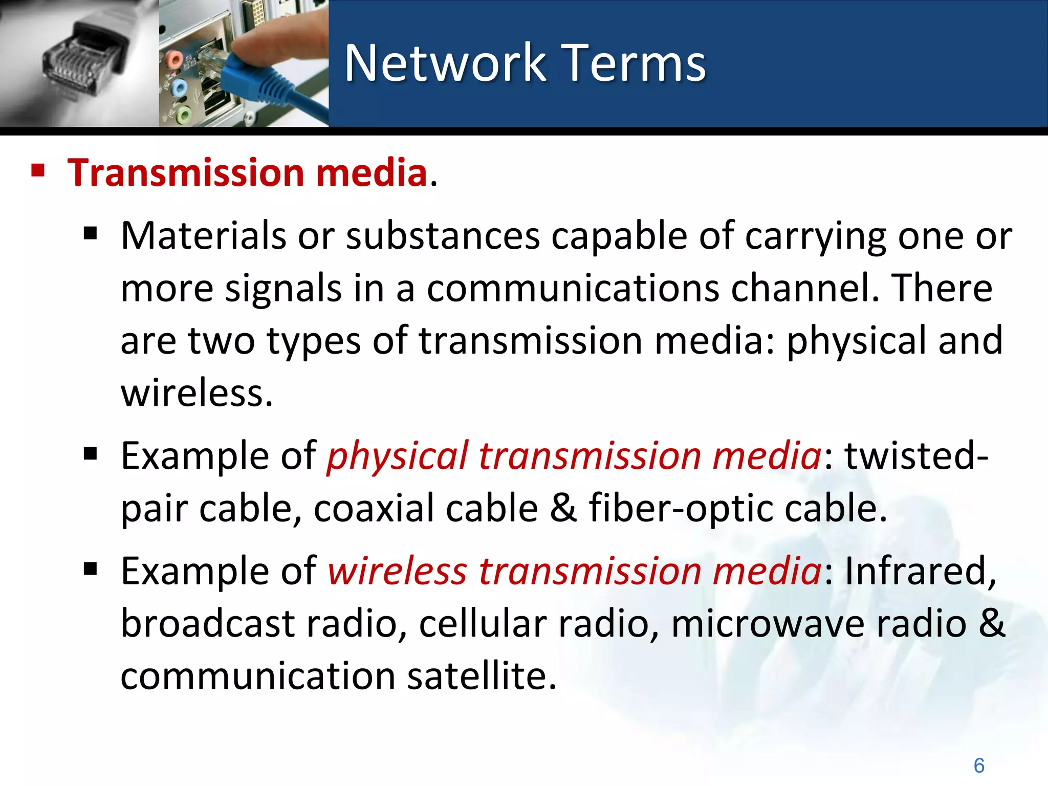 Network Terms
 Transmission media.
    Materials or substances capable of carrying one or
     more signals in a communications channel. There
     are two types of transmission media: physical and
     wireless.
    Example of physical transmission media: twisted-
     pair cable, coaxial cable & fiber-optic cable.
    Example of wireless transmission media: Infrared,
     broadcast radio, cellular radio, microwave radio &
     communication satellite.
                                                    6
 
