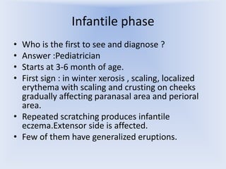 Infantile phase
•
•
•
•

Who is the first to see and diagnose ?
Answer :Pediatrician
Starts at 3-6 month of age.
First sign : in winter xerosis , scaling, localized
erythema with scaling and crusting on cheeks
gradually affecting paranasal area and perioral
area.
• Repeated scratching produces infantile
eczema.Extensor side is affected.
• Few of them have generalized eruptions.

 