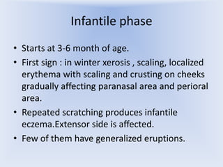 Infantile phase
• Starts at 3-6 month of age.
• First sign : in winter xerosis , scaling, localized
erythema with scaling and crusting on cheeks
gradually affecting paranasal area and perioral
area.
• Repeated scratching produces infantile
eczema.Extensor side is affected.
• Few of them have generalized eruptions.

 