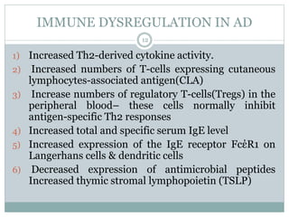 IMMUNE DYSREGULATION IN AD
12
1) Increased Th2-derived cytokine activity.
2) Increased numbers of T-cells expressing cutaneous
lymphocytes-associated antigen(CLA)
3) Increase numbers of regulatory T-cells(Tregs) in the
peripheral blood– these cells normally inhibit
antigen-specific Th2 responses
4) Increased total and specific serum IgE level
5) Increased expression of the IgE receptor FcέR1 on
Langerhans cells & dendritic cells
6) Decreased expression of antimicrobial peptides
Increased thymic stromal lymphopoietin (TSLP)
 
