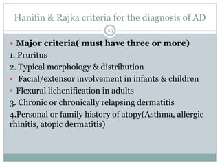 Hanifin & Rajka criteria for the diagnosis of AD
 Major criteria( must have three or more)
1. Pruritus
2. Typical morphology & distribution
 Facial/extensor involvement in infants & children
 Flexural lichenification in adults
3. Chronic or chronically relapsing dermatitis
4.Personal or family history of atopy(Asthma, allergic
rhinitis, atopic dermatitis)
25
 
