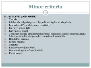 Minor criteria
26
MUST HAVE 3 OR MORE
1) Xerosis
2) Ichthyosis vulgaris/palmar hyperlinearity/keratosis pilaris
3) Immediate (Type 1) skin test reactivity
4) Elevated serum IgE
5) Early age of onset
6) Tendency toward cutaneous infections(especially Staphylococcus aureus
& herpes simplex)/impaired cell-mediated immunity
7) Hand/foot eczema
8) Nipple eczema
9) Cheilitis
10) Recurrent conjunctivitis
11) Dennie-Morgan infraorbital fold
12) Keratoconus
 