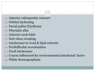 27
13) Anterior subcapsular cataract
14) Orbital darkening
15) Facial pallor/Erythema
16) Pityriasis alba
17) Anterior neck folds
18) Itch when sweating
19) Intolerance to wool & lipid solvents
20) Perifollicular accentuation
21) Food intolerance
22) Course influenced by environmental/emotional factor
23) White dermographism
 