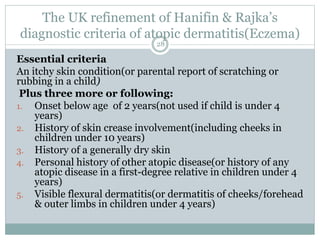 The UK refinement of Hanifin & Rajka’s
diagnostic criteria of atopic dermatitis(Eczema)
28
Essential criteria
An itchy skin condition(or parental report of scratching or
rubbing in a child)
Plus three more or following:
1. Onset below age of 2 years(not used if child is under 4
years)
2. History of skin crease involvement(including cheeks in
children under 10 years)
3. History of a generally dry skin
4. Personal history of other atopic disease(or history of any
atopic disease in a first-degree relative in children under 4
years)
5. Visible flexural dermatitis(or dermatitis of cheeks/forehead
& outer limbs in children under 4 years)
 