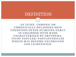 AN ITCHY, CHRONIC OR
CHRONICALLY RELAPSING SKIN
CONDITION OFTEN STARTING EARLY
IN CHILHOOD WITH RASH
CHARACTERIZED BY ERYTHEMA,
ITCHY PAPULES/ PAPULOVESICLES
WHICH MAY BECOME EXCORIATED
AND LICHENIFIED.
DEFINITION
3
 