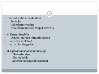 31
 Perifollicular accentuation
 Perleche
 Itch when sweating
 Intolerance to wool & lipid solvents
 c. Extra skin folds
 Dennie-Morgan infraorbital fold
 Anterior neck fold
 Auricular rhagades
 d. Ophthalmological pathology
 Hertoghe sign
 Photophobia
 Anterior subcapsular cataract
 