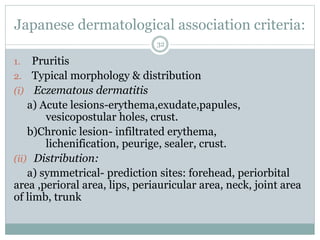 Japanese dermatological association criteria:
32
1. Pruritis
2. Typical morphology & distribution
(i) Eczematous dermatitis
a) Acute lesions-erythema,exudate,papules,
vesicopostular holes, crust.
b)Chronic lesion- infiltrated erythema,
lichenification, peurige, sealer, crust.
(ii) Distribution:
a) symmetrical- prediction sites: forehead, periorbital
area ,perioral area, lips, periauricular area, neck, joint area
of limb, trunk
 